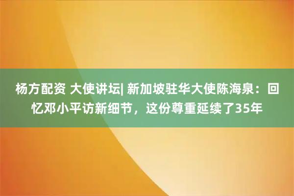 杨方配资 大使讲坛| 新加坡驻华大使陈海泉：回忆邓小平访新细节，这份尊重延续了35年