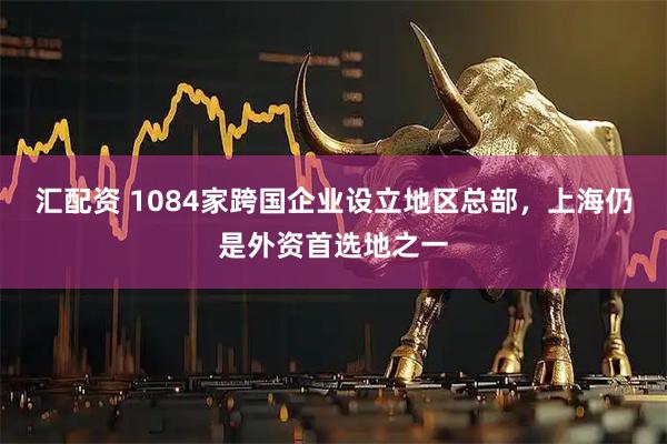 汇配资 1084家跨国企业设立地区总部，上海仍是外资首选地之一