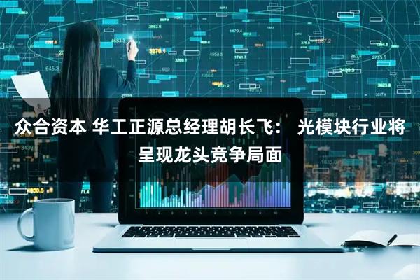 众合资本 华工正源总经理胡长飞： 光模块行业将呈现龙头竞争局面