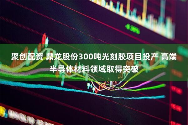 聚创配资 鼎龙股份300吨光刻胶项目投产 高端半导体材料领域取得突破