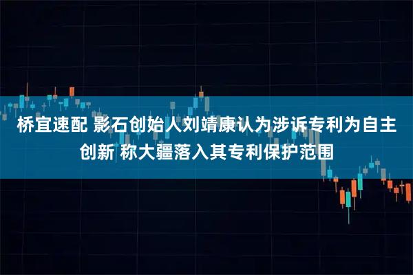 桥宜速配 影石创始人刘靖康认为涉诉专利为自主创新 称大疆落入其专利保护范围
