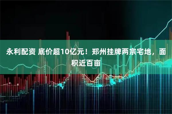 永利配资 底价超10亿元!郑州挂牌两宗宅地,面积近百亩