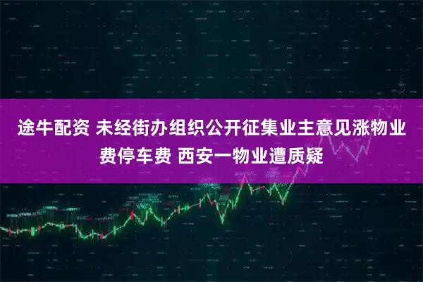 途牛配资 未经街办组织公开征集业主意见涨物业费停车费 西安一物业遭质疑
