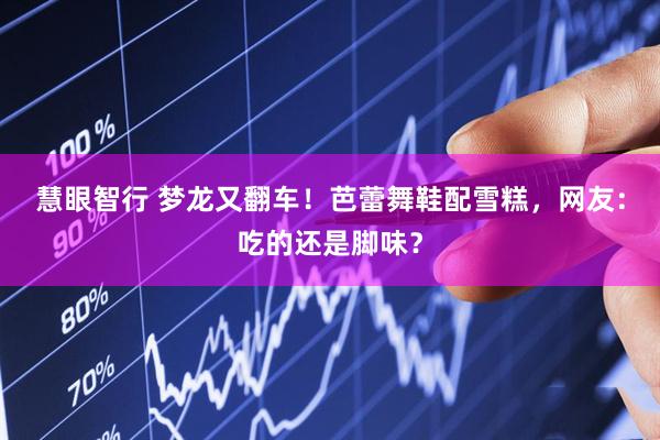 慧眼智行 梦龙又翻车！芭蕾舞鞋配雪糕，网友：吃的还是脚味？